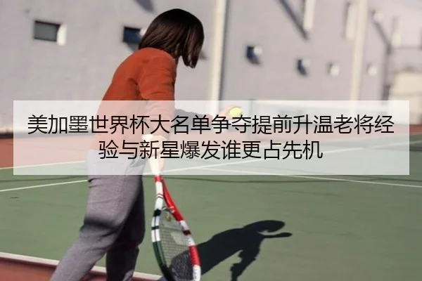 美加墨世界杯大名单争夺提前升温老将经验与新星爆发谁更占先机 - kaiyun