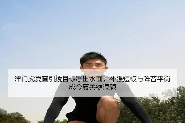 津门虎夏窗引援目标浮出水面，补强短板与阵容平衡成今夏关键课题 - kaiyun